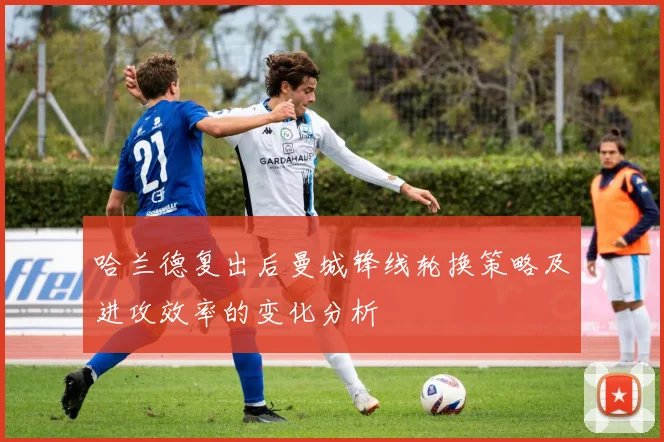 哈兰德复出后曼城锋线轮换策略及进攻效率的变化分析