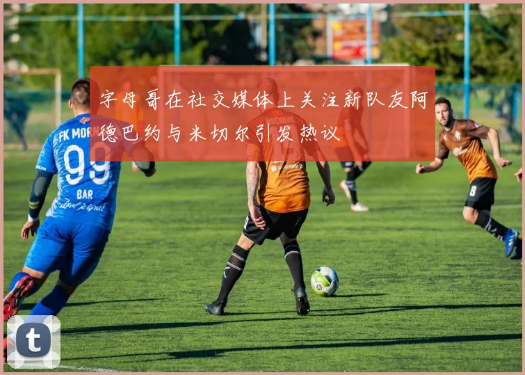 字母哥在社交媒体上关注新队友阿德巴约与米切尔引发热议