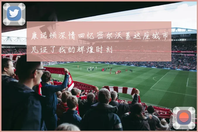 康诺顿深情回忆密尔沃基这座城市见证了我的辉煌时刻
