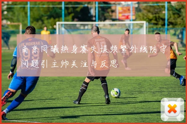 南京同曦热身赛失误频繁外线防守问题引主帅关注与反思