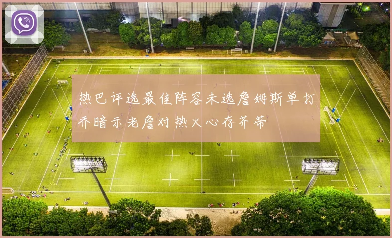 热巴评选最佳阵容未选詹姆斯单打乔暗示老詹对热火心存芥蒂