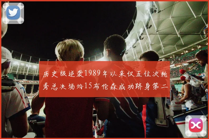 历史级逆袭1989年以来仅五位次轮秀总决场均15布伦森成功跻身第二位