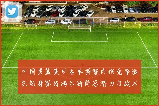 中国男篮集训名单调整内线竞争激烈热身赛将揭示新阵容潜力与战术布局