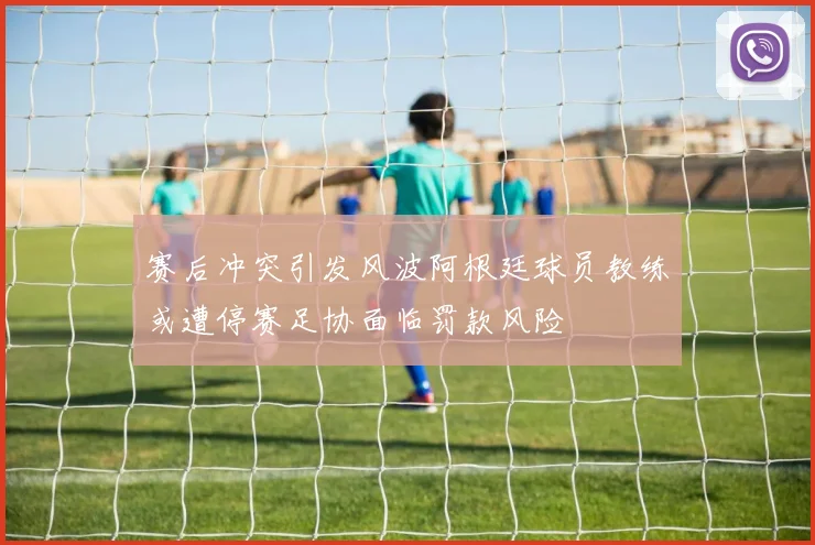 赛后冲突引发风波阿根廷球员教练或遭停赛足协面临罚款风险
